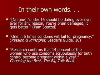 In their own words. . .  “ [No one] “under 16 should be dating ever ever ever for any reason. You’re brain damaged, it gets better.” (Pam Stenzel) “ One in 5 times condoms will fail for pregnancy.” ( Passion & Principles , Leader's Guide, 10)  “ Research confirms that 14 percent of the women who use condoms scrupulously for birth control become pregnant within a year.” Choosing the Best, The Big Talk Book 