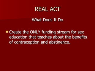 REAL ACT What Does It Do Create the ONLY funding stream for sex education that teaches about the benefits of contraception and abstinence. 