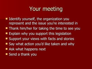 Your meeting <ul><li>Identify yourself, the organization you represent and the issue you’re interested in </li></ul><ul><l...