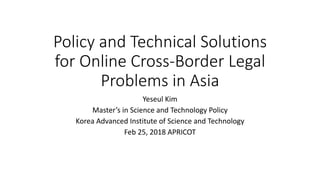 Policy and Technical Solutions
for Online Cross-Border Legal
Problems in Asia
Yeseul Kim
Master’s in Science and Technology Policy
Korea Advanced Institute of Science and Technology
Feb 25, 2018 APRICOT
 