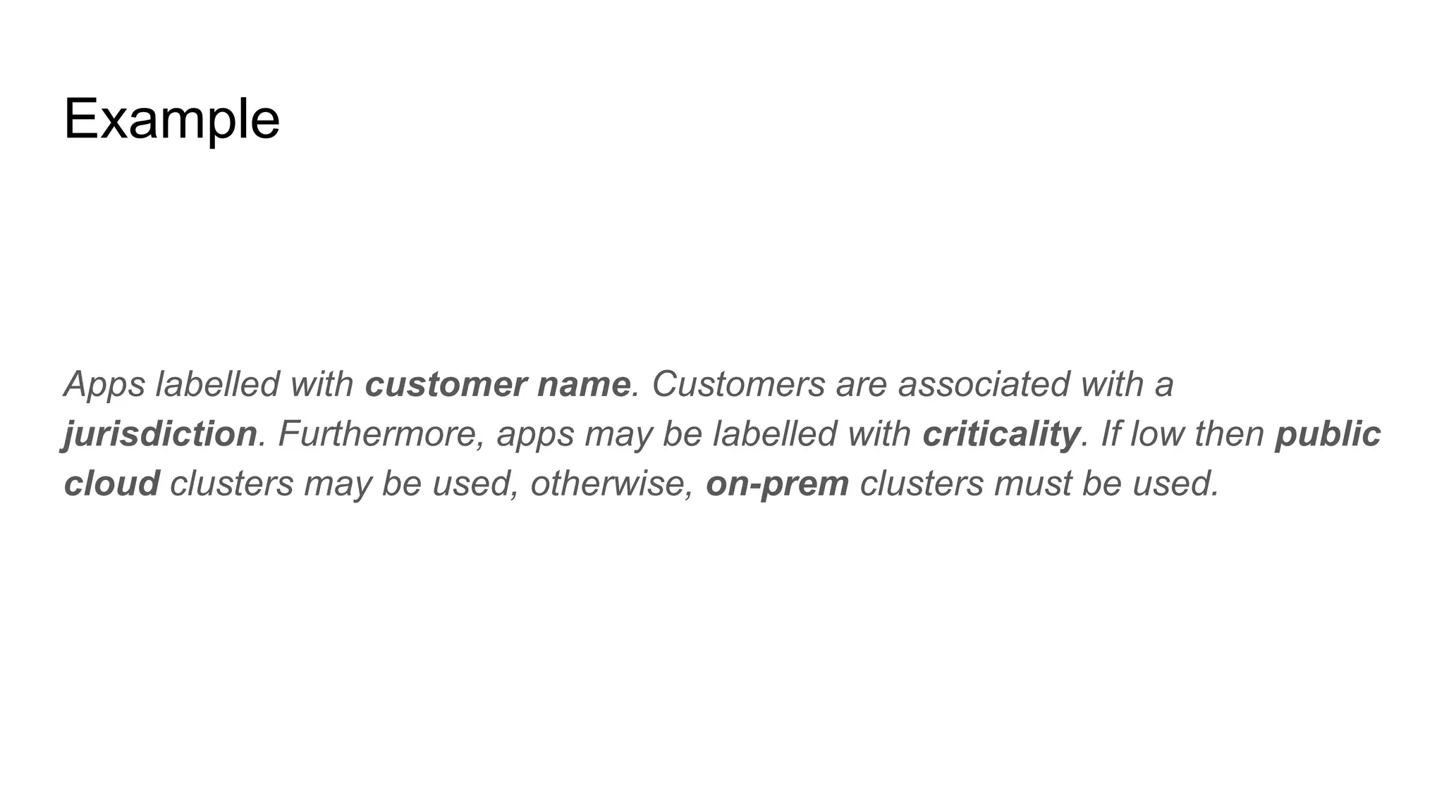 Example
Apps labelled with customer name. Customers are associated with a
jurisdiction. Furthermore, apps may be labelled with criticality. If low then public
cloud clusters may be used, otherwise, on-prem clusters must be used.
 