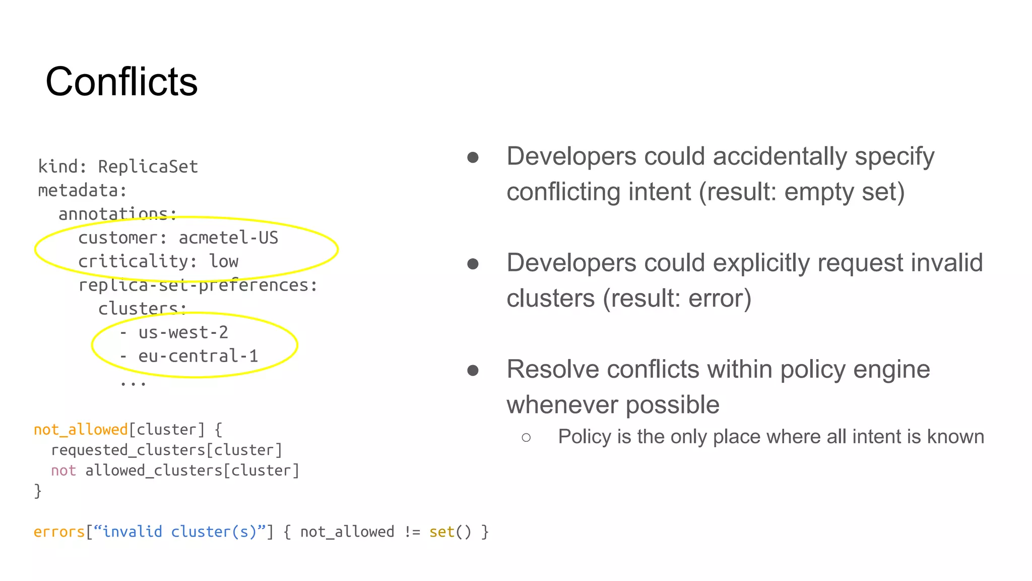 Conflicts
● Developers could accidentally specify
conflicting intent (result: empty set)
● Developers could explicitly request invalid
clusters (result: error)
● Resolve conflicts within policy engine
whenever possible
○ Policy is the only place where all intent is known
kind: ReplicaSet
metadata:
annotations:
customer: acmetel-US
criticality: low
replica-set-preferences:
clusters:
- us-west-2
- eu-central-1
...
not_allowed[cluster] {
requested_clusters[cluster]
not allowed_clusters[cluster]
}
errors[“invalid cluster(s)”] { not_allowed != set() }
 
