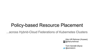 Policy-based Resource Placement
...across Hybrid-Cloud Federations of Kubernetes Clusters
Irfan UR Rehman (Huawei)
@irfanurrehman
Torin Sandall (Styra)
@sometorin
 