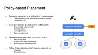 Policy-based Placement
federation-apiserver
federation-controller
● Resource placement is a “policy-rich” problem space
○ Legal regulation, cost, technical constraints, internal
conventions, etc.
● Goal: give admins greater control and flexibility
○ Automated & programmable
○ Expressiveness
○ Leverage context
○ Ease management
● Decouple developer intent from admin policy
○ Avoid duplication
○ Prevent (and detect) violations
○ Abstract policy implementation
● Policy Engine decides which clusters app runs on
○ Pluggable
○ Simple interface
opa
 