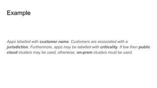 Example
Apps labelled with customer name. Customers are associated with a
jurisdiction. Furthermore, apps may be labelled with criticality. If low then public
cloud clusters may be used, otherwise, on-prem clusters must be used.
 