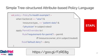 Simple Tree-structured Attribute-based Policy Language
17https://goo.gl/F2RE8g
val policy = Policy("e-health example") :=
when ((action.id === "view") &
(resource.type_ === "patient-data") &
("physician" in subject.roles))
apply PermitOverrides to (
Rule("requirement-for-permit") := permit
iff (resource.owner_id in subject.treated),
Rule("default deny") := deny
)
 