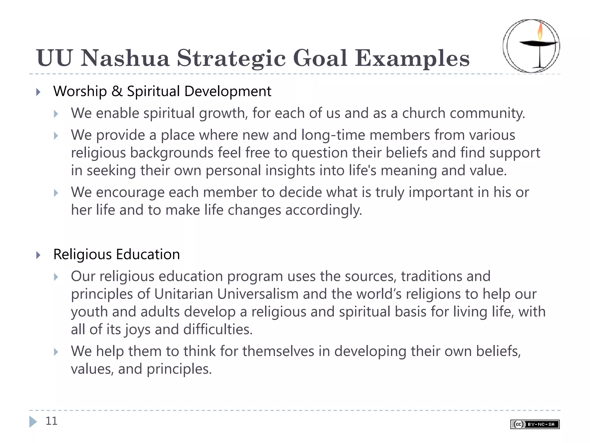 UU Nashua Strategic Goal Examples
 Worship & Spiritual Development
  We enable spiritual growth, for each of us and as a church community.
  We provide a place where new and long-time members from various
  religious backgrounds feel free to question their beliefs and find support
  in seeking their own personal insights into life's meaning and value.
  We encourage each member to decide what is truly important in his or
  her life and to make life changes accordingly.


 Religious Education
   Our religious education program uses the sources, traditions and
   principles of Unitarian Universalism and the world’s religions to help our
   youth and adults develop a religious and spiritual basis for living life, with
   all of its joys and difficulties.
   We help them to think for themselves in developing their own beliefs,
   values, and principles.


11
 
