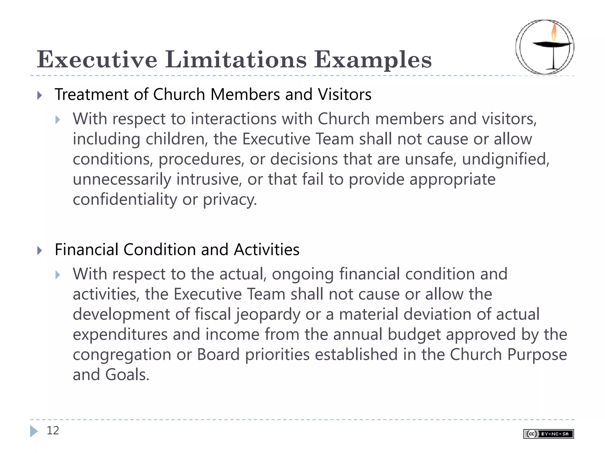 Executive Limitations Examples
 Treatment of Church Members and Visitors
    With respect to interactions with Church members and visitors,
    including children, the Executive Team shall not cause or allow
    conditions, procedures, or decisions that are unsafe, undignified,
    unnecessarily intrusive, or that fail to provide appropriate
    confidentiality or privacy.


 Financial Condition and Activities
    With respect to the actual, ongoing financial condition and
    activities, the Executive Team shall not cause or allow the
    development of fiscal jeopardy or a material deviation of actual
    expenditures and income from the annual budget approved by the
    congregation or Board priorities established in the Church Purpose
    and Goals.


12
 