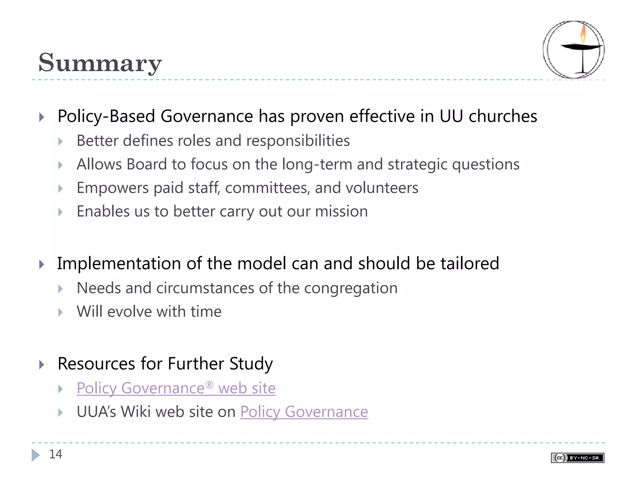 Summary

 Policy-Based Governance has proven effective in UU churches
     Better defines roles and responsibilities
     Allows Board to focus on the long-term and strategic questions
     Empowers paid staff, committees, and volunteers
     Enables us to better carry out our mission


 Implementation of the model can and should be tailored
     Needs and circumstances of the congregation
     Will evolve with time


 Resources for Further Study
     Policy Governance® web site
     UUA’s Wiki web site on Policy Governance

14
 