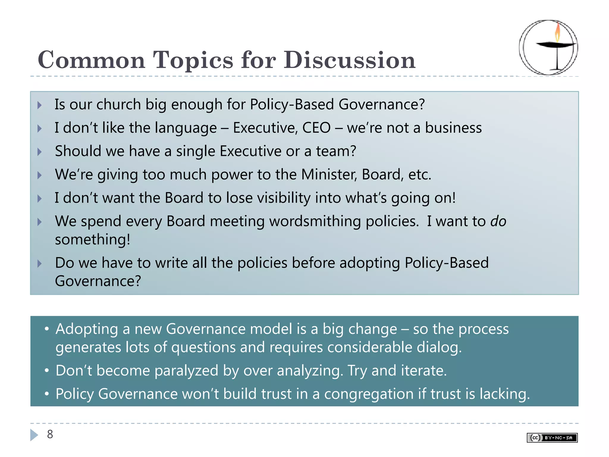 Common Topics for Discussion
    Is our church big enough for Policy-Based Governance?
    I don’t like the language – Executive, CEO – we’re not a business
    Should we have a single Executive or a team?
    We’re giving too much power to the Minister, Board, etc.
    I don’t want the Board to lose visibility into what’s going on!
    We spend every Board meeting wordsmithing policies. I want to do
    something!
    Do we have to write all the policies before adopting Policy-Based
    Governance?


• Adopting a new Governance model is a big change – so the process
  generates lots of questions and requires considerable dialog.
• Don’t become paralyzed by over analyzing. Try and iterate.
• Policy Governance won’t build trust in a congregation if trust is lacking.

8
 