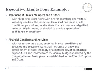 Executive Limitations Examples
 Treatment of Church Members and Visitors
    With respect to interactions with Church members and visitors,
    including children, the Executive Team shall not cause or allow
    conditions, procedures, or decisions that are unsafe, undignified,
    unnecessarily intrusive, or that fail to provide appropriate
    confidentiality or privacy.


 Financial Condition and Activities
    With respect to the actual, ongoing financial condition and
    activities, the Executive Team shall not cause or allow the
    development of fiscal jeopardy or a material deviation of actual
    expenditures and income from the annual budget approved by the
    congregation or Board priorities established in the Church Purpose
    and Goals.


12
 