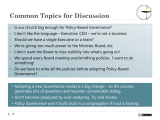 Common Topics for Discussion
    Is our church big enough for Policy-Based Governance?
    I don’t like the language – Executive, CEO – we’re not a business
    Should we have a single Executive or a team?
    We’re giving too much power to the Minister, Board, etc.
    I don’t want the Board to lose visibility into what’s going on!
    We spend every Board meeting wordsmithing policies. I want to do
    something!
    Do we have to write all the policies before adopting Policy-Based
    Governance?


• Adopting a new Governance model is a big change – so the process
  generates lots of questions and requires considerable dialog.
• Don’t become paralyzed by over analyzing. Try and iterate.
• Policy Governance won’t build trust in a congregation if trust is lacking.

8
 