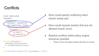 Conflicts
● Devs could specify conflicting intent
(result: empty set)
● Devs could request clusters that are not
allowed (result: error)
● Resolve conflicts within policy engine
whenever possible
○ Policy is the only place where all intent is known
kind: ReplicaSet
metadata:
annotations:
customer: acmetel-US
pci-compliance: false
replica-set-preferences:
clusters:
- us-west-2
- eu-central-1
...
not_allowed[cluster] {
requested_clusters[cluster]
not allowed_clusters[cluster]
}
errors[“invalid cluster(s)”] { not_allowed != set() }
 