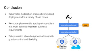 ● Kubernetes Federation enables hybrid-cloud
deployments for a variety of use cases
● Resource placement is a policy-rich problem
that must address important business
requirements
● Policy solution should empower admins with
greater control and flexibility
Conclusion
federation-apiserver
federation-controller
opa
 