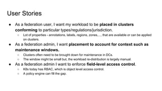 User Stories
● As a federation user, I want my workload to be placed in clusters
conforming to particular types/regulations/jurisdiction.
○ Lot of properties - annotations, labels, regions, zones,..., that are available or can be applied
on clusters.
● As a federation admin, I want placement to account for context such as
maintenance windows.
○ Clusters often need to be brought down for maintenance in DCs.
○ The window might be small but, the workload re-distribution is largely manual.
● As a federation admin I want to enforce field-level access control.
○ K8s today has RBAC, which is object level access control.
○ A policy engine can fill the gap.
 
