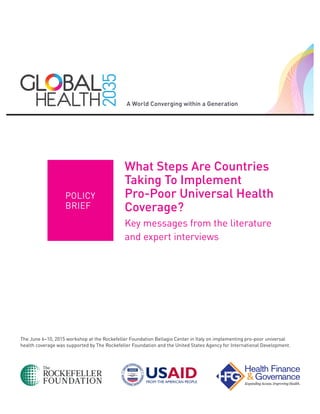 The June 6–10, 2015 workshop at the Rockefeller Foundation Bellagio Center in Italy on implementing pro-poor universal
health coverage was supported by The Rockefeller Foundation and the United States Agency for International Development.
What Steps Are Countries
Taking To Implement
Pro-Poor Universal Health
Coverage?
Key messages from the literature
and expert interviews
POLICY
BRIEF
 