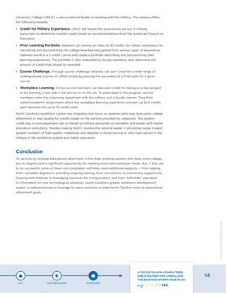 University College (UMUC) is also a national leader in working with the military. The campus offers
the following rewards:
•	 Credit for Military Experience. UMUC will review the experiences set out in military
transcripts to determine transfer credit based on recommendations from the American Council on
Education.
•	 Prior Learning Portfolio. Veterans can receive as many as 30 credits for military experience by
identifying and documenting the college-level learning gained from various types of experience.
Veterans enroll in a 3-credit course and create a portfolio describing and documenting their
learning experiences. The portfolio is then evaluated by faculty members, who determine the
amount of credit that should be awarded.
•	 Course Challenge. Through course challenge, veterans can earn credit for a wide range of
undergraduate courses at UMUC simply by passing the equivalent of a final exam for a given
course.
•	 Workplace Learning. Active service members can also earn credit for taking on a new project
or for learning a new skill in the service or on the job. To participate in the program, service
members enter into a learning agreement with the military and a faculty mentor. They then
submit academic assignments about the workplace learning experience and earn up to 6 credits
each semester, for up to 15 credits total.
North Carolina’s workforce system has programs that focus on veterans who may have some college
attainment or may qualify for credits based on the options provided by campuses. This system
could play a more expanded role on behalf of military personnel as translator and broker with higher
education institutions, thereby making North Carolina the national leader in providing routes toward
greater numbers of high-quality credentials and degrees to those serving or who have served in the
military in the workforce system and higher education.
Conclusion
As we look to increase educational attainment in the state, existing workers who have some college
but no degree pose a significant opportunity for meeting short-term employer needs. But, if they are
to be successful, some of these non-completers will likely need additional supports — from helping
them complete degrees to providing ongoing training, from connections to community supports for
housing and childcare to leveraging resources for transportation, and from “soft skills” education
to information on new technological advances. North Carolina’s greater workforce development
system is well-positioned to leverage its many resources to help North Carolina meet its educational
attainment goals.
P-12 POST-SECONDARY WORKFORCE
A FOCUS ON NON-COMPLETERS:
ONE STRATEGY FOR UPSKILLING
THE EXISTING WORKFORCE IN NC
14
Designbywww.AdrialDesigns.com
 