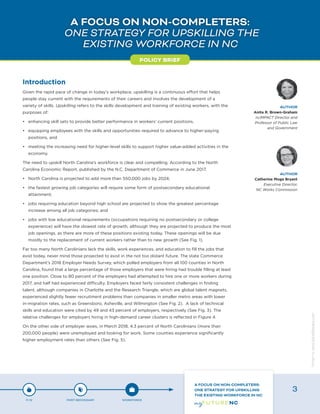 A FOCUS ON NON-COMPLETERS:
ONE STRATEGY FOR UPSKILLING THE
EXISTING WORKFORCE IN NC
Introduction
Given the rapid pace of change in today’s workplace, upskilling is a continuous effort that helps
people stay current with the requirements of their careers and involves the development of a
variety of skills. Upskilling refers to the skills development and training of existing workers, with the
purposes of:
•	 enhancing skill sets to provide better performance in workers’ current positions,
•	 equipping employees with the skills and opportunities required to advance to higher-paying
positions, and
•	 meeting the increasing need for higher-level skills to support higher value-added activities in the
economy.
The need to upskill North Carolina’s workforce is clear and compelling. According to the North
Carolina Economic Report, published by the N.C. Department of Commerce in June 2017,
•	 North Carolina is projected to add more than 550,000 jobs by 2024;
•	 the fastest growing job categories will require some form of postsecondary educational
attainment;
•	 jobs requiring education beyond high school are projected to show the greatest percentage
increase among all job categories; and
•	 jobs with low educational requirements (occupations requiring no postsecondary or college
experience) will have the slowest rate of growth, although they are projected to produce the most
job openings, as there are more of these positions existing today. These openings will be due
mostly to the replacement of current workers rather than to new growth (See Fig. 1).
Far too many North Carolinians lack the skills, work experiences, and education to fill the jobs that
exist today, never mind those projected to exist in the not too distant future. The state Commerce
Department’s 2018 Employer Needs Survey, which polled employers from all 100 counties in North
Carolina, found that a large percentage of those employers that were hiring had trouble filling at least
one position. Close to 80 percent of the employers had attempted to hire one or more workers during
2017, and half had experienced difficulty. Employers faced fairly consistent challenges in finding
talent, although companies in Charlotte and the Research Triangle, which are global talent magnets,
experienced slightly fewer recruitment problems than companies in smaller metro areas with lower
in-migration rates, such as Greensboro, Asheville, and Wilmington (See Fig. 2). A lack of technical
skills and education were cited by 49 and 43 percent of employers, respectively (See Fig. 3). The
relative challenges for employers hiring in high-demand career clusters is reflected in Figure 4.
On the other side of employer woes, in March 2018, 4.3 percent of North Carolinians (more than
200,000 people) were unemployed and looking for work. Some counties experience significantly
higher employment rates than others (See Fig. 5).
POLICY BRIEF
AUTHOR
Anita R. Brown-Graham
ncIMPACT Director and
Professor of Public Law
and Government
AUTHOR
Catherine Moga Bryant
Executive Director,
NC Works Commission
P-12 POST-SECONDARY WORKFORCE
A FOCUS ON NON-COMPLETERS:
ONE STRATEGY FOR UPSKILLING
THE EXISTING WORKFORCE IN NC
3
Designbywww.AdrialDesigns.com
 