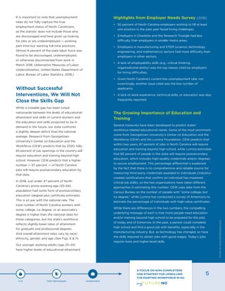 It is important to note that unemployment
rates do not fully capture the true
employment status of North Carolinians,
as the statistic does not include those who
are discouraged and have given up looking
for jobs or are underemployed — working
part-time but wanting full-time positions.
Almost 8 percent of the state labor force was
found to be discouraged, underemployed,
or otherwise disconnected from work in
March 2018. (Alternative Measures of Labor
Underutilization, United States Department of
Labor, Bureau of Labor Statistics, 2018.)
Without Successful
Interventions, We Will Not
Close the Skills Gap
While a sizeable gap has been noted
nationwide between the levels of educational
attainment and skills of current workers and
the education and skills projected to be in
demand in the future, our state confronts
a slightly deeper deficit than the national
average. Research from Georgetown
University’s Center on Education and the
Workforce (CEW) predicts that by 2020, fully
65 percent of job openings in the country will
require education and training beyond high
school. However, CEW predicts that a higher
number — 67 percent — of North Carolina
jobs will require postsecondary education by
that date.
In 2016, just under 47 percent of North
Carolina’s prime working-age (25–64)
population had some form of postsecondary
education (degree plus certificate estimate).
This is on par with the national rate. The
total number of North Carolina workers with
some college, no degree, or an associate’s
degree is higher than the national rates for
these categories, but the state’s workforce
reflects slightly lower rates of attainment
for graduate and professional degrees.
And overall attainment rates vary by race/
ethnicity, gender, and age (See Figs. 6 & 7).
Our younger working adults (age 25–34)
have higher levels of educational attainment
Highlights from Employer Needs Survey (2018)
•	 50 percent of North Carolina employers wishing to fill at least
one position in the past year faced hiring challenges.
•	 Employers in Charlotte and the Research Triangle had less
difficulty than employers in smaller metro areas.
•	 Employers in manufacturing and STEM (science, technology,
engineering, and mathematics) sectors had more difficulty than
employers in other sectors.
•	 A lack of employability skills (e.g., critical thinking,
organizational ability) was the top reason cited by employers
for hiring difficulties.
•	 Given North Carolina’s current low unemployment rate, not
surprisingly, another issue cited was the low number of
applicants.
•	 A lack of work experience, technical skills, or education was also
frequently reported.
The Growing Importance of Education and
Training
Several measures have been developed to predict states’
workforce-related educational needs. Some of the most prominent
come from Georgetown University’s Center on Education and the
Workforce (CEW) and the Lumina Foundation. CEW predicts that
within two years, 67 percent of jobs in North Carolina will require
education and training beyond high school, while Lumina estimates
that 60 percent of people in the state will require postsecondary
education, which includes high-quality credentials and/or degrees,
to secure employment. This percentage differential is explained
by the fact that there is no comprehensive and reliable source for
measuring third-party credentials awarded to individuals (industry-
created certifications that confirm an individual has mastered
critical job skills), so the two organizations have taken different
approaches in estimating this number: CEW uses data from the
Census Bureau on the number of people with “some college, but
no degree,” while Lumina has conducted a survey of Americans to
estimate the percentage of individuals with high-value certificates.
While there are differences in the two numbers, the compelling
underlying message of each is that more people need education
and/or training beyond high school to be prepared for the jobs
of today and of tomorrow. In the past, a person could complete
high school and find a good job with benefits, especially in the
manufacturing industry. But, as technology has changed, so have
the skills required to obtain jobs with good wages. Today’s jobs
require more and higher-level skills.
P-12 POST-SECONDARY WORKFORCE
A FOCUS ON NON-COMPLETERS:
ONE STRATEGY FOR UPSKILLING
THE EXISTING WORKFORCE IN NC
5
Designbywww.AdrialDesigns.com
 