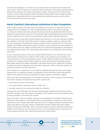 than their older colleagues. In the absence of any specific policy interventions, North Carolina will
move closer to CEW’s 67 percent (or Lumina’s 60 percent) estimate of percentage of jobs demanding
postsecondary education due solely to demographic changes. However, we will not close the gap
between current workforce education/skills and needed education/skills unless we target persistent
deficiencies in educational attainment across gender and racial/ethnic groups, as well as work to
improve educational outcomes across ages.
North Carolina’s Educational Institutions & Non-Completers
North Carolina is home to 53 public and private colleges and universities, as well as 58 community
colleges (See Fig. 8). Building on an influx of well-educated residents in the past three decades,
our institutions of higher learning have helped the state go from being significantly behind national
averages for postsecondary attainment for working-age adults to being slightly above these averages.
However, substantial room remains for improvements in postsecondary education attainment.
While many enroll, too few North Carolina students who attend two- or four-year institutions complete
their programs. In the UNC System 68.2 percent of students complete a degree or certificate within
five years according to The State of the University Snapshot 2018. According to the N.C. Community
Colleges’ 2017 Progress and Persistence Report, of all the curriculum students who were enrolled in a
North Carolina community college in the fall of 2015, only 27 percent had graduated or transferred by
the subsequent fall semester. These rates indicate high numbers of non-completers in North Carolina
(See Fig. 9).
In fact, as indicated by Figure 9, there are currently 905,000 residents in our state who have some
postsecondary attendance but no degree. Of that number some are still pursuing completion, but
many have given up on their postsecondary pursuits. Another 260,000 residents have a high-quality
certificate, but no degree. Figure 6 offers insight into varying attainment for demographic groups.
Black adults represent the highest percentage of individuals reporting some college with no degree
completed (21 percent), followed by American Indians (18 percent), whites (17 percent), Hispanics (8
percent), and Asians (7 percent) (See Fig. 6).
North Carolina has an opportunity to micro target for upskilling individuals who have some college
experience but no credential or degree. This population may be particularly suited to fill projected
needs for jobs requiring third-party credentials, associate’s degrees, and bachelor’s degrees.
Some of this work has already begun. For example, the University of North Carolina’s current Strategic
Plan calls for programs that target “part-way home” students who
•	 Have earned more than 72 credit hours,
•	 Are in good academic standing (at least a 2.0 GPA), and
•	 Have been away from the university for at least two semesters.
Although they may not all have come through a formal program operating at the institution, during
the 2016-17 academic year 1,803 students re-enrolled at a UNC institution who met the general criteria
for being considered a “part-way home” student.
Many of the state’s community college campuses are also engaging non-completers through reverse
transfer and other programs. Some programs offer associate degrees to students who have met the
requirements, often through classes taken elsewhere but with no degree completed. Sometimes those
classes were taken at a four-year institution. Additionally, the North Carolina Community College
System’s Strategic Plan, 2018-2022, calls for increasing completion through “effectively incorporating
multiple on and off ramps” and reconnecting “former community college students to education and
training opportunities that foster continued educational and career growth.”
P-12 POST-SECONDARY WORKFORCE
A FOCUS ON NON-COMPLETERS:
ONE STRATEGY FOR UPSKILLING
THE EXISTING WORKFORCE IN NC
6
Designbywww.AdrialDesigns.com
 