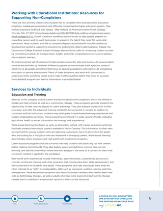 Working with Educational Institutions: Resources for
Supporting Non-Completers
There are two primary reasons why students fail to complete their postsecondary education
programs: inadequate preparation and difficulty navigating the higher education system. (See
Michael Lawrence Collins & Joel Vargas, “Why Millions of Americans Never Finish College,”
CityLab, Feb. 27, 2017, https://www.citylab.com/life/2017/02/why-millions-of-americans-never-
finish-college/517713.) North Carolina’s workforce system exists to help people prepare for
rewarding careers and to assist businesses in acquiring the talent they need for successful
operations. Many students who fail to complete degrees would benefit from the workforce
development system’s supportive resources for building the state’s talent pipeline. Indeed, the
Community College System’s current strategic plan explicitly calls for increasing student success
by connecting students to transportation, health, and other comprehensive services to address
non-academic barriers.
An interconnected set of solutions to help people prepare for jobs and business to acquire talent,
services are provided by nineteen different programs across multiple state agencies, some of
which serve all people and others that focus on special populations with barriers to completing
education or gaining employment. Many of these programs also work with businesses to
understand their workforce needs and to help find the qualified talent they need to succeed.
More detailed program and service information is provided below.
Services to Individuals
Education and Training
Services in this category include career and technical education programs, which are offered in
middle and high schools as well as in community colleges. These programs provide students the
opportunity to take courses aligned to career pathways. They also prepare students for further
education and offer the advanced training needed to be successful in careers. In addition to
classroom and lab instruction, students may participate in work-based learning experiences and
student organization activities. These programs are offered in a wide variety of fields, including
agriculture, health sciences, information technology, and engineering.
Work-based learning may begin as early as elementary school, with career awareness activities
that help students learn about careers available in North Carolina. This information is often seen
as important for young students who are selecting coursework, but it is also critical for adults
who are looking for a first job or who are interested in changing careers. Work-based learning
also includes career exposure and real-world work experience programs.
Career exposure programs include activities that help students and adults try out new careers
before making commitments. They also feature career competitions, science fairs, service
learning, and teacher externships where teachers engage in the work of a business to learn how
classroom content is applied in the workplace.
Real-world work experiences include internships, apprenticeships, cooperatives, practicums,
clinicals, on-the-job training, and other programs that provide education, skills development, and
work experience for students and adults. These programs also help individuals learn what are
often referred to as “soft,” or employability, skills such as teamwork, problem-solving, and time
management. Work-experience programs also reach incumbent workers who need to learn new
skills as technology changes, as well as adults who have work experience but want to change
careers due to a decline in employment options in their current industries.
P-12 POST-SECONDARY WORKFORCE
A FOCUS ON NON-COMPLETERS:
ONE STRATEGY FOR UPSKILLING
THE EXISTING WORKFORCE IN NC
8
Designbywww.AdrialDesigns.com
 