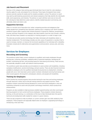 Job Search and Placement
Services in this category help working-age individuals learn how to look for a job, develop a
resume, apply for a job, and prepare for an interview. These types of programs have career
advisors and job coaches for adults and for students enrolled in school. The advisor or coach
may start by administering assessments and interest evaluations that help identify the individual’s
skills, work experiences, and interests. The advisor or coach will then work one-on-one with
the individual to help determine career options, identify needed education and training, and,
ultimately, obtain and retain a job.
Supportive Services
Often it is not the cost of education but, rather, competing priorities and obligations that
hinder people from completing their education, getting a job, or keeping a job. North Carolina’s
workforce system offers supports that include assistance in paying for childcare, transportation,
housing, and food. Programs in this category also help students cover the cost of books, uniforms,
tools, and other items needed in an education or training program or in order to begin a job.
The state also provides assistive technology that helps individuals with disabilities obtain or
maintain employment. This technology includes any item, piece of equipment, or product that is
used to increase, maintain, or improve the functional capabilities of an individual with a disability.
Examples include aids for alternative and augmentative communication, sensory aids, and many
more.
Services for Employers
Recruiting and Screening
The workforce system helps connect employers to qualified, work-ready employees through
posting jobs, screening candidates, validating skills of potential employees, developing job
profiles, coordinating job fairs, and providing space for interviewing and training. These services
are especially valuable to small- and medium-sized businesses.
The workforce system also provides accommodations to assist workers with disabilities, including
workplace modifications, assistive technology, and job coaches. There are also financial incentives
available to employers who hire qualified individuals facing barriers to employment, including
people who are or who have been justice-system involved, individuals receiving food stamps and
other social supports, the long-term unemployed, veterans, and people with disabilities.
Training for Employers
North Carolina has several programs that provide training for new hires and existing employees
through classroom, online, and on-the-job training solutions and support services. These
programs include customized training designed for current and future employees in new and
expanding companies to assist with job growth, technology investment, and/or productivity
enhancements.
Programs are also available to help businesses establish apprenticeships and other work-based
learning programs to train current and future employees. These programs include classroom
training, on-the-job training, or a combination of the two to help individuals learn the specific
technical and employment skills needed for careers in a given industry.
There are also programs to help incumbent, or current, workers gain new skills needed by their
employers. These programs are especially helpful when an employer is upgrading technology or
introducing a new work flow.
P-12 POST-SECONDARY WORKFORCE
A FOCUS ON NON-COMPLETERS:
ONE STRATEGY FOR UPSKILLING
THE EXISTING WORKFORCE IN NC
9
Designbywww.AdrialDesigns.com
 