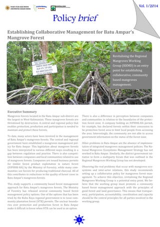 Policy brief
Establishing Collaborative Management for Batu Ampar’s
Mangrove Forest
Vol. 1/2014
1
Mangroves forests located in the Batu Ampar sub-district are
the largest in West Kalimantan. These mangroves forests are
threatened by destruction. A central and regional policy that
enables protection, production and participation is needed to
maintain and protect these forests.
To date, many actors have been involved in the management
of Batu Ampar’s mangroves forests. The central and regional
government have established a mangroves management pol-
icy for Batu Ampar. This legislation about mangrove forests
has been interpreted in various different ways resulting in a
gap between regulation and practise. There is also competi-
tion between companies and local communities related to use
of mangroves forests. Companies are issued business permits
for timber forest product exploitation in nature forest
(IUPHHK-HA) by the Ministry of Forestry, while many com-
munities use forests for producing traditional charcoal. All of
this contributes to reductions in the quality of forest cover in
Batu Ampar’s mangroves forests.
This study supports a community based forest management
approach for Batu Ampar’s mangroves forests. The Ministry
of Forestry has released several community based forest
management policy options. One of the options that has been
tried by the Kubu Raya regional government is to issue com-
munity plantation forest (HTR) permits. The unclear bounda-
ries over protection and production forest in Batu Ampar
make it difficult to know when HTR can be used as an option.
There is also a difference in perception between companies
and communities in relation to the boundaries of the protec-
tion forest zone. A company holding an IUPHHK-HA permit,
for example, has declared forests within their concession to
be protection forest area to limit local people from accessing
the area. Interestingly, the community are not able to access
government information on the status of the forest zone.
Other problems in Batu Ampar are the absence of implemen-
tation of integrated mangroves management policies. The Na-
tional Mangroves Ecosystems Management Strategy has not
worked in Batu Ampar. Similarly, the district government ini-
tiative to form a multiparty forum that was outlined in the
Regional Mangroves Working Group has not developed.
Observing the real problems that occur with mangroves eco-
systems and inter-actor relations, this study recommends
setting up a collaborative policy for mangroves forest man-
agement. To achieve this objective, revitalising the Regional
Mangroves Working Group is a potential entry point. We be-
lieve that the working group must promote a community
based forest management approach with the principles of
good forest and land governance. This means that transpar-
ency, participation, accountability, coordination and capacity
should be the central principles for all parties involved in the
working group.
Revitalising the Regional
Mangroves Working
Group (KKMD) is an entry
point for establishing
collaborative, community
based mangroves
management.
Executive Summary
 
