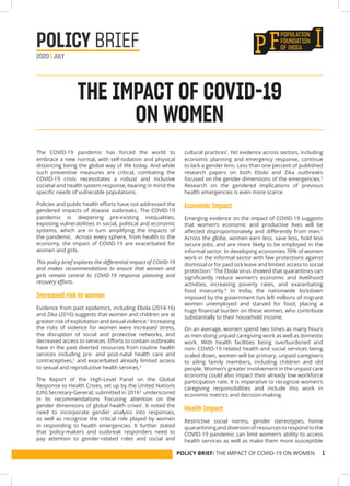 POLICY BRIEF: THE IMPACT OF COVID-19 ON WOMEN 1
The COVID-19 pandemic has forced the world to
embrace a new normal, with self-isolation and physical
distancing being the global way of life today. And while
such preventive measures are critical, combating the
COVID-19 crisis necessitates a robust and inclusive
societal and health system response, bearing in mind the
specific needs of vulnerable populations.
Policies and public health efforts have not addressed the
gendered impacts of disease outbreaks. The COVID-19
pandemic is deepening pre-existing inequalities,
exposing vulnerabilities in social, political and economic
systems, which are in turn amplifying the impacts of
the pandemic. Across every sphere, from health to the
economy, the impact of COVID-19 are exacerbated for
women and girls.
This policy brief explores the differential impact of COVID-19
and makes recommendations to ensure that women and
girls remain central to COVID-19 response planning and
recovery efforts.
Increased risk to women
Evidence from past epidemics, including Ebola (2014-16)
and Zika (2016) suggests that women and children are at
greater risk of exploitation and sexual violence.1
Increasing
the risks of violence for women were increased stress,
the disruption of social and protective networks, and
decreased access to services. Efforts to contain outbreaks
have in the past diverted resources from routine health
services including pre- and post-natal health care and
contraceptives,2
and exacerbated already limited access
to sexual and reproductive health services.3
The Report of the High-Level Panel on the Global
Response to Health Crises, set up by the United Nations
(UN) Secretary-General, submitted in 20164
underscored
in its recommendations ‘Focusing attention on the
gender dimensions of global health crises’. It noted the
need to incorporate gender analysis into responses,
as well as recognize the critical role played by women
in responding to health emergencies. It further stated
that ‘policy-makers and outbreak responders need to
pay attention to gender-related roles and social and
cultural practices’. Yet evidence across sectors, including
economic planning and emergency response, continue
to lack a gender lens. Less than one percent of published
research papers on both Ebola and Zika outbreaks
focused on the gender dimensions of the emergencies.5
Research on the gendered implications of previous
health emergencies is even more scarce.
Economic Impact
Emerging evidence on the impact of COVID-19 suggests
that women’s economic and productive lives will be
affected disproportionately and differently from men.6
Across the globe, women earn less, save less, hold less
secure jobs, and are more likely to be employed in the
informal sector. In developing economies 70% of women
work in the informal sector with few protections against
dismissal or for paid sick leave and limited access to social
protection.7
The Ebola virus showed that quarantines can
significantly reduce women’s economic and livelihood
activities, increasing poverty rates, and exacerbating
food insecurity.8
In India, the nationwide lockdown
imposed by the government has left millions of migrant
women unemployed and starved for food, placing a
huge financial burden on these women, who contribute
substantially to their household income.
On an average, women spend two times as many hours
as men doing unpaid caregiving work as well as domestic
work. With health facilities being overburdened and
non- COVID-19 related health and social services being
scaled down, women will be primary, unpaid caregivers
to ailing family members, including children and old
people. Women’s greater involvement in the unpaid care
economy could also impact their already low workforce
participation rate. It is imperative to recognize women’s
caregiving responsibilities and include this work in
economic metrics and decision-making.
Health Impact
Restrictive social norms, gender stereotypes, home
quarantininganddiversionofresourcestorespondtothe
COVID-19 pandemic can limit women’s ability to access
health services as well as make them more susceptible
THE IMPACT OF COVID-19
ON WOMEN
POLICY BRIEF
2020 | JULY
 