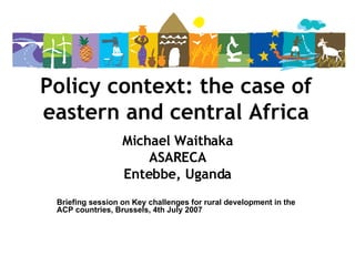 Policy context: the case of eastern and central Africa Michael Waithaka ASARECA Entebbe, Uganda Briefing session on Key challenges for rural development in the ACP countries, Brussels, 4th July 2007 