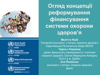 Health Financing Concept – Ukraine
WHO recommendations
Огляд концепції
реформування
фінансування
системи охорони
здоров’я
Мелітта Якаб
Головний економіст з питань охорони здоров’я
Європейське Регіональне Бюро ВООЗ
Чарльз Норманд
декан факультету менеджменту і політики
охорони здоров’я, Школа Медицини Коледжу
Трініті в м. Дублін
Ана Йохансен
економіст з питань охорони здоров’я
Данія
 