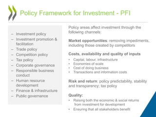 – Investment policy
– Investment promotion &
facilitation
– Trade policy
– Competition policy
– Tax policy
– Corporate governance
– Responsible business
conduct
– Human resource
development
– Finance & infrastructure
– Public governance
Policy Framework for Investment - PFI
Policy areas affect investment through the
following channels:
Market opportunities: removing impediments,
including those created by competitors
Costs, availability and quality of inputs
• Capital, labour, infrastructure
• Economies of scale
• Cost of doing business
• Transactions and information costs
Risk and return: policy predictability, stability
and transparency; tax policy
Quality:
• Raising both the economic & social returns
from investment for development
• Ensuring that all stakeholders benefit
 