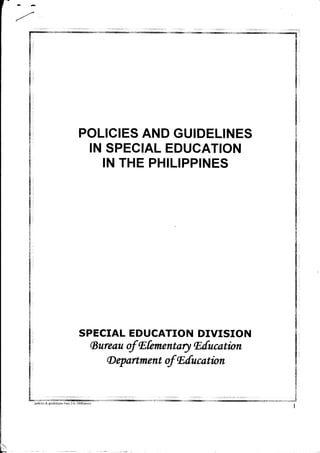 f
" - G
.1
POLICIES AND GUIDELINES
IN SPECIAL EDUCATION
IN THE PHILIPPINES
SPECIAL EDUCATION DIVISION
(Bureau of fEfementary lEfucatbn
(D epartment of nfucotion 4
&
s
fr
g
4
(;
*:
,*a"rs
1
pohcies & gruidelnjes-June :-6. 2008/procy
;!r!ii:i1iw!i{:5.::i:{ilaj3:n:W-:r]:-*ffi tr:l
 