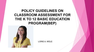 POLICY GUIDELINES ON
CLASSROOM ASSESSMENT FOR
THE K TO 12 BASIC EDUCATION
PROGRAM(BEP)
LORIE A. MOLE
 