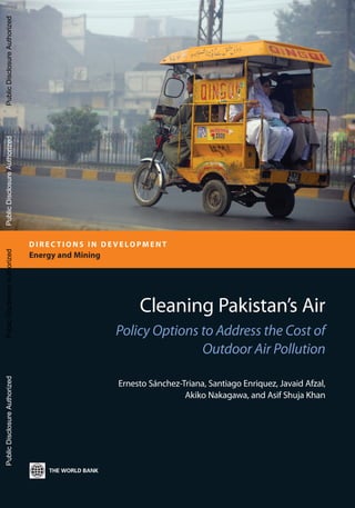 Cleaning Pakistan’s Air
Policy Options to Address the Cost of
Outdoor Air Pollution
Ernesto Sánchez-Triana, Santiago Enriquez, Javaid Afzal,
Akiko Nakagawa, and Asif Shuja Khan
D I R E C T I O N S I N D E V E LO P M E N T
Energy and Mining
PublicDisclosureAuthorizedPublicDisclosureAuthorizedPublicDisclosureAuthorizedPublicDisclosureAuthorized
89065
 