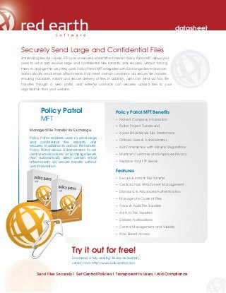 datasheet


Securely Send Large and Confidential Files
Still sending files via courier, FTP or as unsecured email attachments? Policy Patrol MFT allows your
users to send and receive large and confidential files instantly and securely without forcing
them to change the way they work. Policy Patrol MFT integrates with Exchange Server and can
automatically send email attachments that meet certain conditions via secure file transfer,
ensuring trackable, instant and secure delivery of files. In addition, users can send ad hoc file
transfers through a web portal, and external contacts can securely upload files to your
organization from your website.




             Policy Patrol                                      Policy Patrol MFT Benefits
             MFT                                                • Protect Company Information

                                                                • Faster Project Turnaround
     Managed File Transfer for Exchange
                                                                • Avoid Email Server Size Restrictions
     Policy Patrol enables users to send large
     and confidential files instantly and                       • Offload Users & Administrators
     securely. In addition to ad hoc file transfer,             • Aid Compliance with Industry Regulations
     Policy Patrol allows Administrators to set
     central email policies on Exchange Server                  • Maintain Customer and Employee Privacy
     that automatically direct certain email
     attachments via secure transfer without                    • Replace Your FTP Server
     user intervention.
                                                                Features
                                                                • Secure & Instant File Transfer

                                                                • Central Email Attachment Management

                                                                • Standard & Advanced Authentication

                                                                • Manage Life Cycle of Files

                                                                • Track & Audit File Transfers

                                                                • Ad Hoc File Transfers

                                                                • Delivery Notifications

                                                                • Central Management and Visibility

                                                                • Role Based Access




                                  Try it out for free!
                                  Download a fully working 30-day evaluation
                                  version from: http://www.policypatrol.com


          Send Files Securely | Set Central Policies | Transparent to Users | Aid Compliance
 