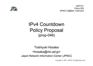 Copyright © 2007 JPNIC All Rights Reserved.
IPv4 Countdown
Policy Proposal
(prop-046)
Toshiyuki Hosaka
<hosaka@nic.ad.jp>
Japan Network Information Center (JPNIC)
2007/3/1
Policy SIG
APNIC 23@Bali, Indonesia
 