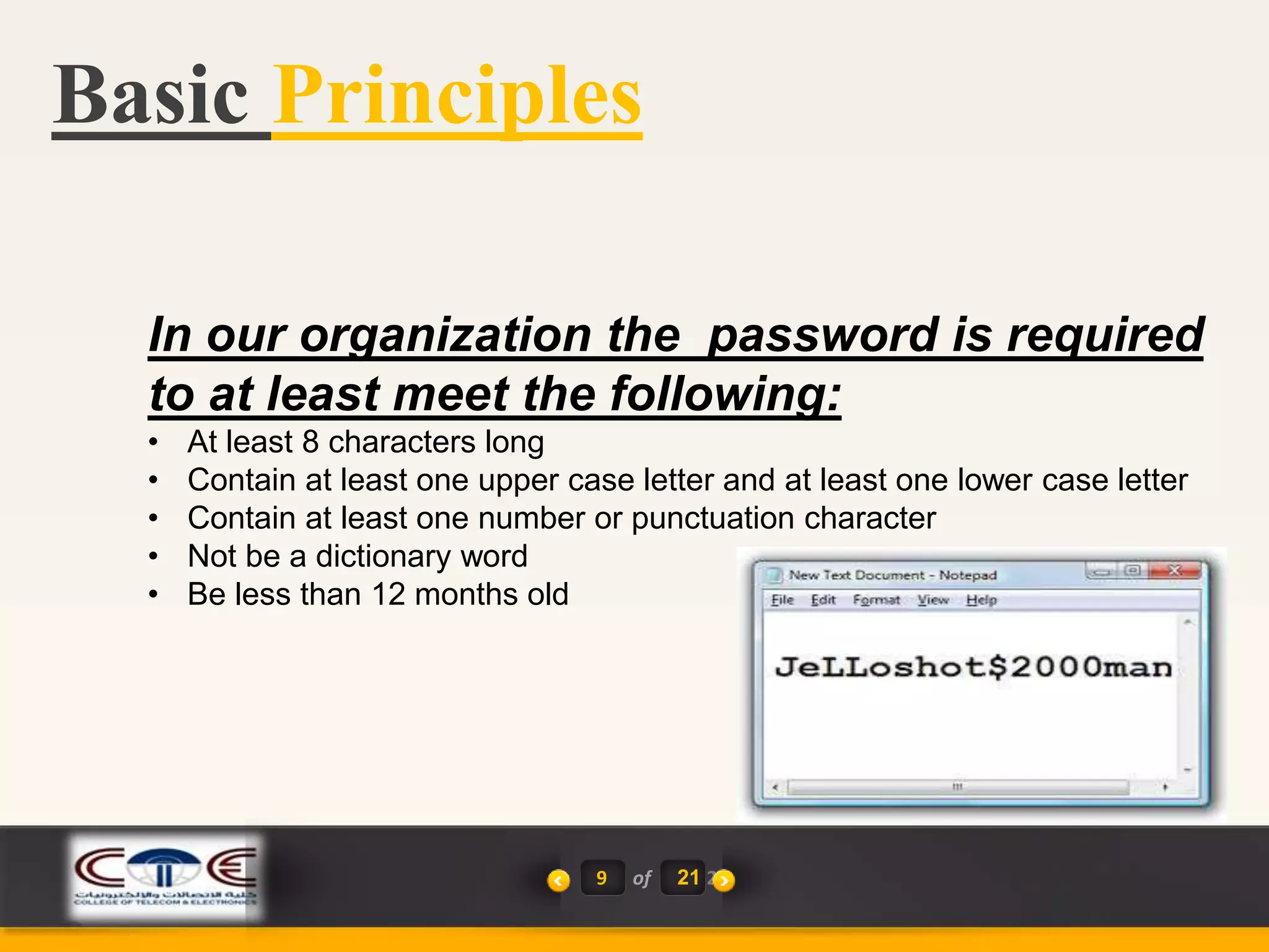 Basic Principles
9 of 21 2
In our organization the password is required
to at least meet the following:
• At least 8 characters long
• Contain at least one upper case letter and at least one lower case letter
• Contain at least one number or punctuation character
• Not be a dictionary word
• Be less than 12 months old
 