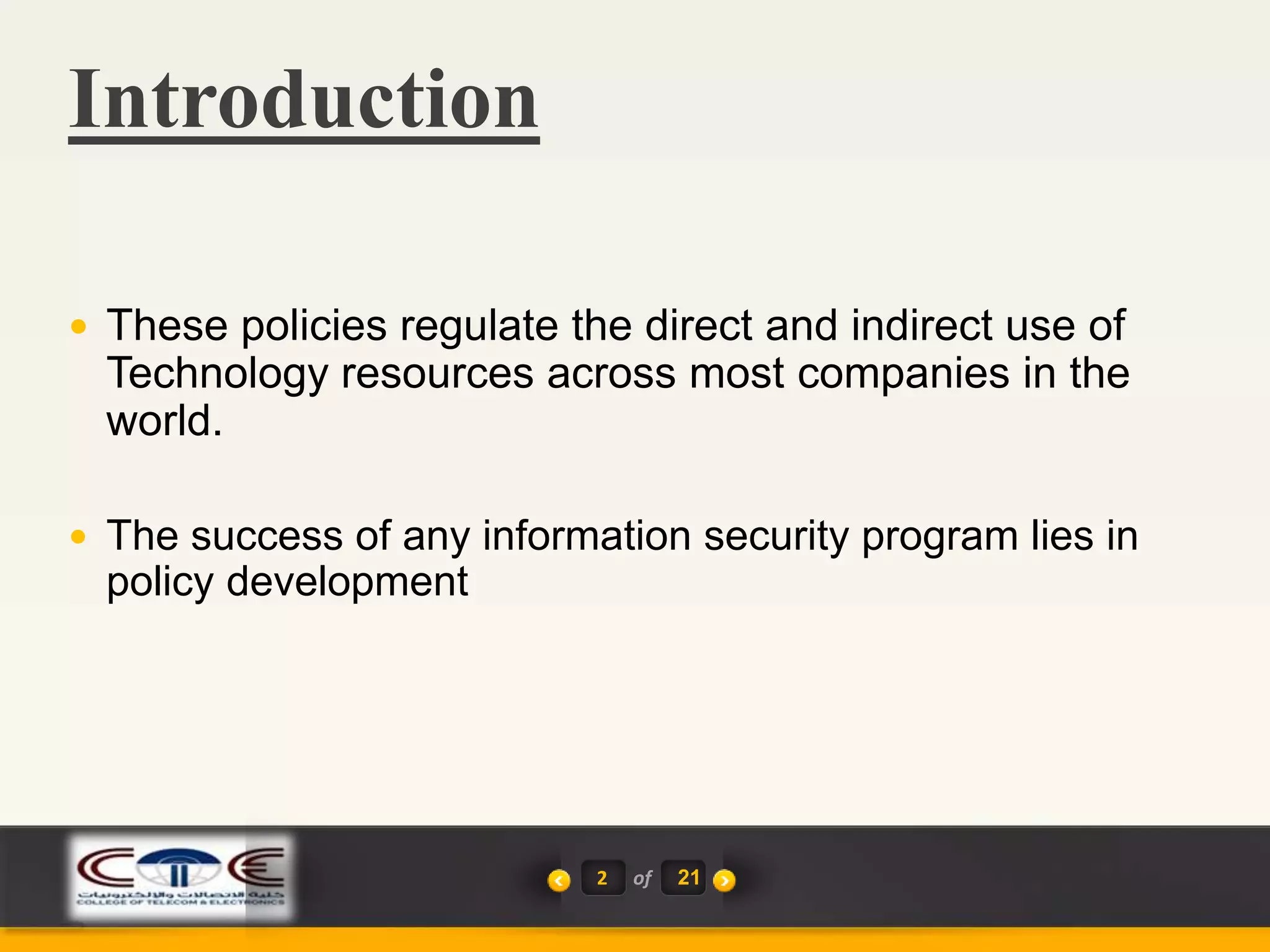Introduction
2 of 21
 These policies regulate the direct and indirect use of
Technology resources across most companies in the
world.
 The success of any information security program lies in
policy development
 