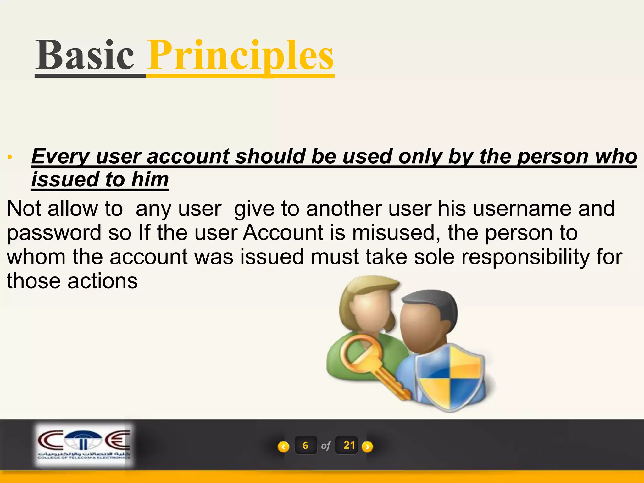 Basic Principles
6 of 21
• Every user account should be used only by the person who
issued to him
Not allow to any user give to another user his username and
password so If the user Account is misused, the person to
whom the account was issued must take sole responsibility for
those actions
 