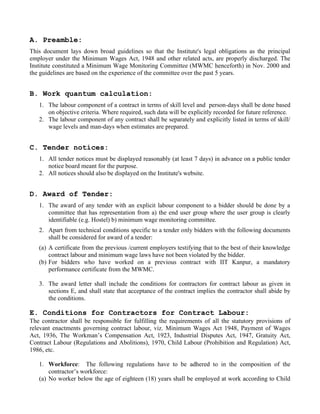 A. Preamble:
This document lays down broad guidelines so that the Institute's legal obligations as the principal
employer under the Minimum Wages Act, 1948 and other related acts, are properly discharged. The
Institute constituted a Minimum Wage Monitoring Committee (MWMC henceforth) in Nov. 2000 and
the guidelines are based on the experience of the committee over the past 5 years.


B. Work quantum calculation:
   1. The labour component of a contract in terms of skill level and person-days shall be done based
      on objective criteria. Where required, such data will be explicitly recorded for future reference.
   2. The labour component of any contract shall be separately and explicitly listed in terms of skill/
      wage levels and man-days when estimates are prepared.


C. Tender notices:
   1. All tender notices must be displayed reasonably (at least 7 days) in advance on a public tender
      notice board meant for the purpose.
   2. All notices should also be displayed on the Institute's website.


D. Award of Tender:
   1. The award of any tender with an explicit labour component to a bidder should be done by a
      committee that has representation from a) the end user group where the user group is clearly
      identifiable (e.g. Hostel) b) minimum wage monitoring committee.
   2. Apart from technical conditions specific to a tender only bidders with the following documents
      shall be considered for award of a tender:
   (a) A certificate from the previous /current employers testifying that to the best of their knowledge
       contract labour and minimum wage laws have not been violated by the bidder.
   (b) For bidders who have worked on a previous contract with IIT Kanpur, a mandatory
       performance certificate from the MWMC.

   3. The award letter shall include the conditions for contractors for contract labour as given in
      sections E, and shall state that acceptance of the contract implies the contractor shall abide by
      the conditions.

E. Conditions for Contractors for Contract Labour:
The contractor shall be responsible for fulfilling the requirements of all the statutory provisions of
relevant enactments governing contract labour, viz. Minimum Wages Act 1948, Payment of Wages
Act, 1936, The Workman’s Compensation Act, 1923, Industrial Disputes Act, 1947, Gratuity Act,
Contract Labour (Regulations and Abolitions), 1970, Child Labour (Prohibition and Regulation) Act,
1986, etc.

   1. Workforce: The following regulations have to be adhered to in the composition of the
       contractor’s workforce:
   (a) No worker below the age of eighteen (18) years shall be employed at work according to Child
 