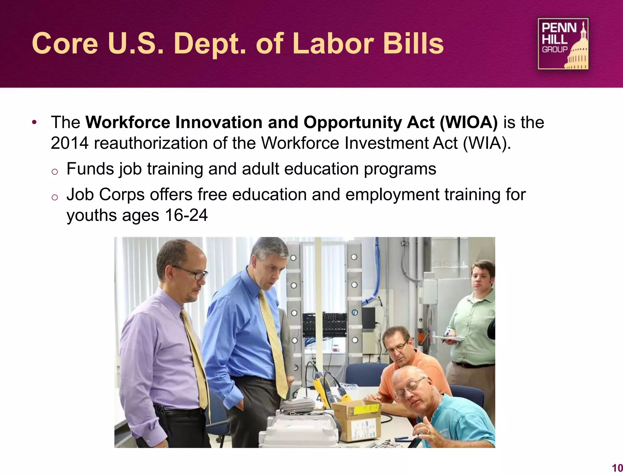 • The Workforce Innovation and Opportunity Act (WIOA) is the
2014 reauthorization of the Workforce Investment Act (WIA).
o Funds job training and adult education programs
o Job Corps offers free education and employment training for
youths ages 16-24
10
Core U.S. Dept. of Labor Bills
 
