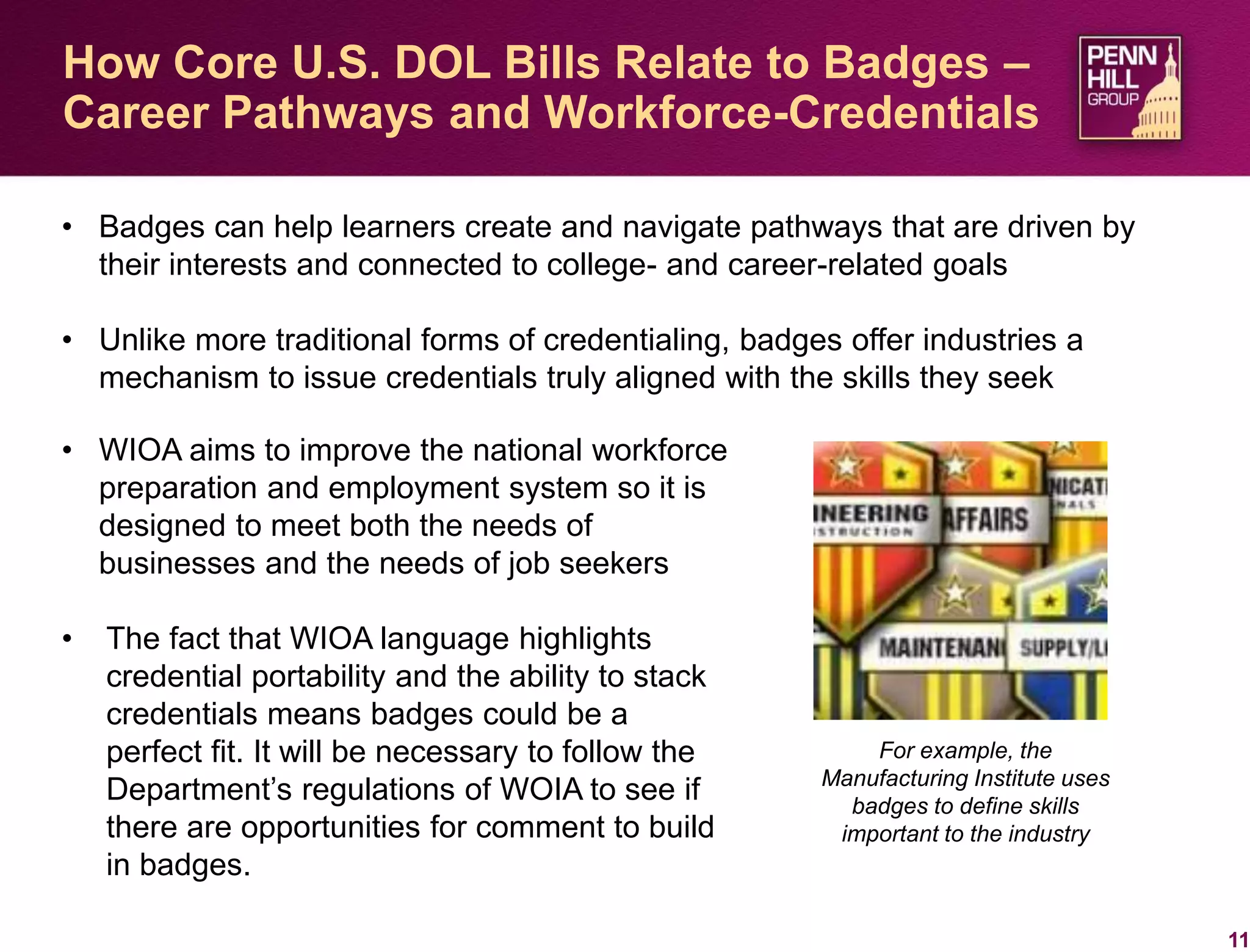 11
How Core U.S. DOL Bills Relate to Badges –
Career Pathways and Workforce-Credentials
• Badges can help learners create and navigate pathways that are driven by
their interests and connected to college- and career-related goals
• Unlike more traditional forms of credentialing, badges offer industries a
mechanism to issue credentials truly aligned with the skills they seek
For example, the
Manufacturing Institute uses
badges to define skills
important to the industry
• WIOA aims to improve the national workforce
preparation and employment system so it is
designed to meet both the needs of
businesses and the needs of job seekers
• The fact that WIOA language highlights
credential portability and the ability to stack
credentials means badges could be a
perfect fit. It will be necessary to follow the
Department’s regulations of WOIA to see if
there are opportunities for comment to build
in badges.
 