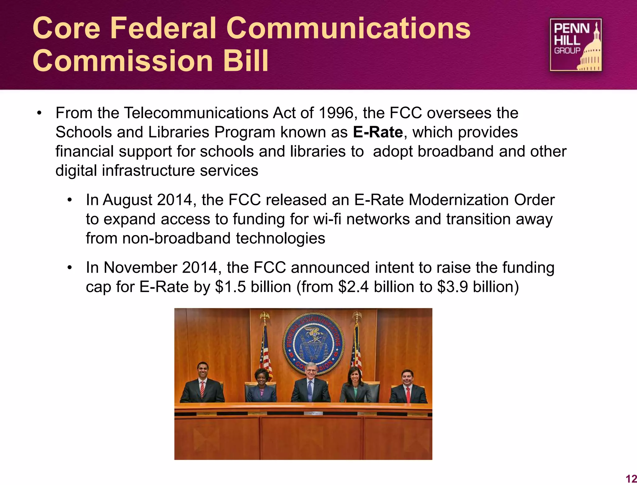 12
Core Federal Communications
Commission Bill
• From the Telecommunications Act of 1996, the FCC oversees the
Schools and Libraries Program known as E-Rate, which provides
financial support for schools and libraries to adopt broadband and other
digital infrastructure services
• In August 2014, the FCC released an E-Rate Modernization Order
to expand access to funding for wi-fi networks and transition away
from non-broadband technologies
• In November 2014, the FCC announced intent to raise the funding
cap for E-Rate by $1.5 billion (from $2.4 billion to $3.9 billion)
 
