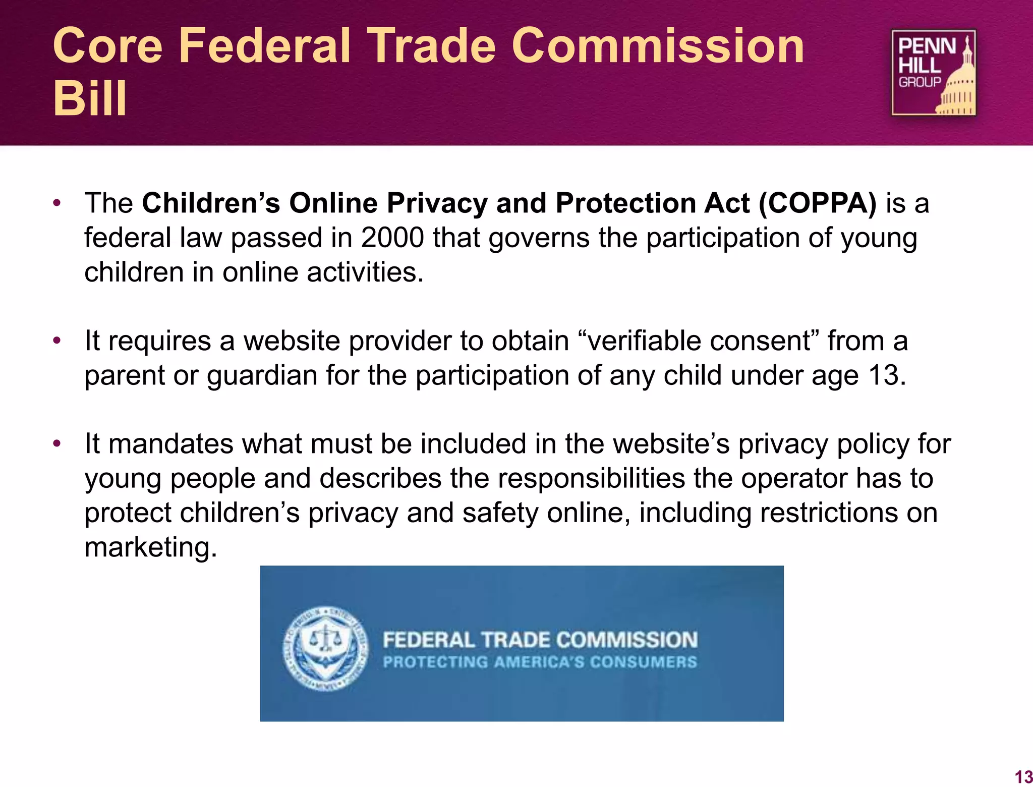 • The Children’s Online Privacy and Protection Act (COPPA) is a
federal law passed in 2000 that governs the participation of young
children in online activities.
• It requires a website provider to obtain “verifiable consent” from a
parent or guardian for the participation of any child under age 13.
• It mandates what must be included in the website’s privacy policy for
young people and describes the responsibilities the operator has to
protect children’s privacy and safety online, including restrictions on
marketing.
13
Core Federal Trade Commission
Bill
 