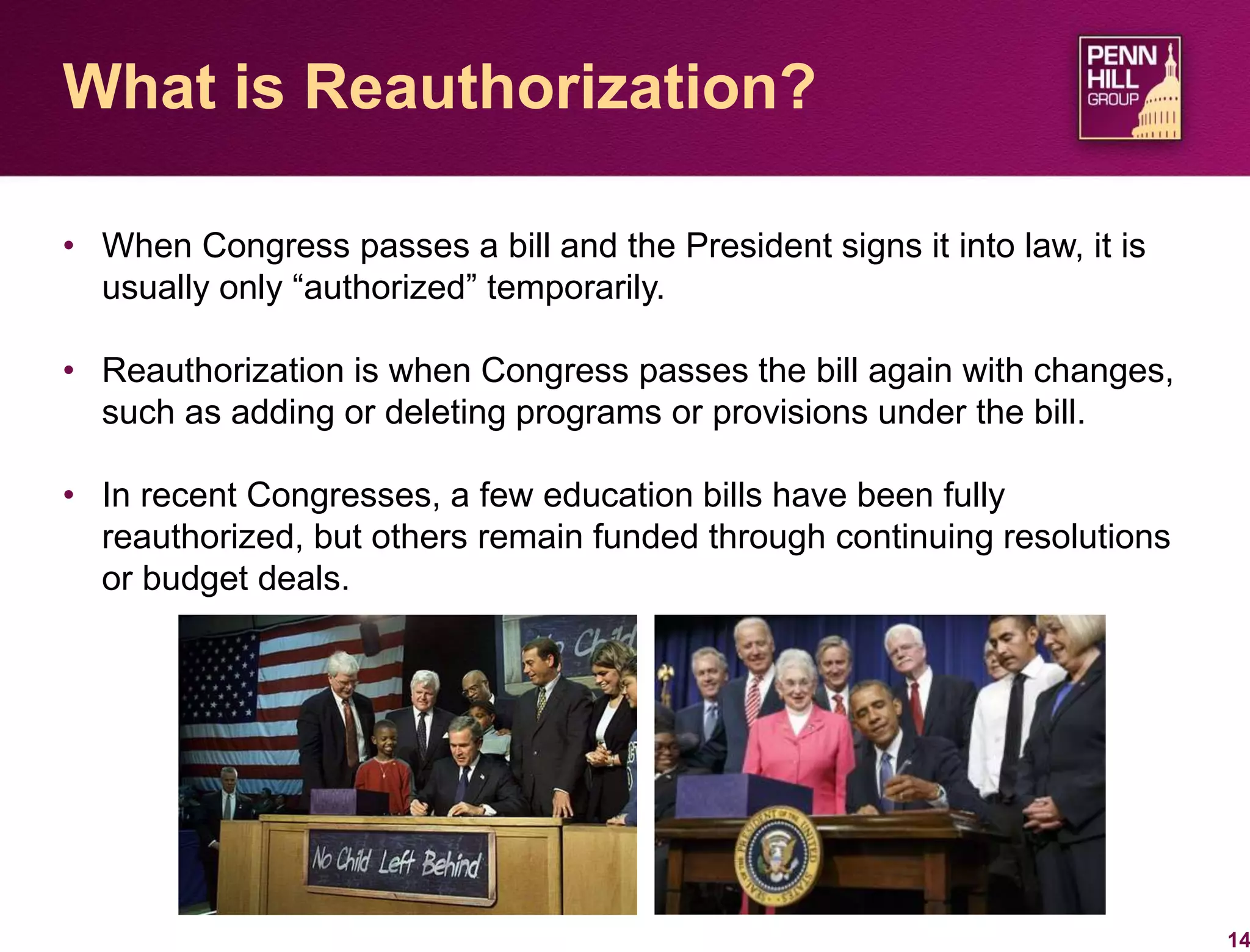 • When Congress passes a bill and the President signs it into law, it is
usually only “authorized” temporarily.
• Reauthorization is when Congress passes the bill again with changes,
such as adding or deleting programs or provisions under the bill.
• In recent Congresses, a few education bills have been fully
reauthorized, but others remain funded through continuing resolutions
or budget deals.
14
What is Reauthorization?
 