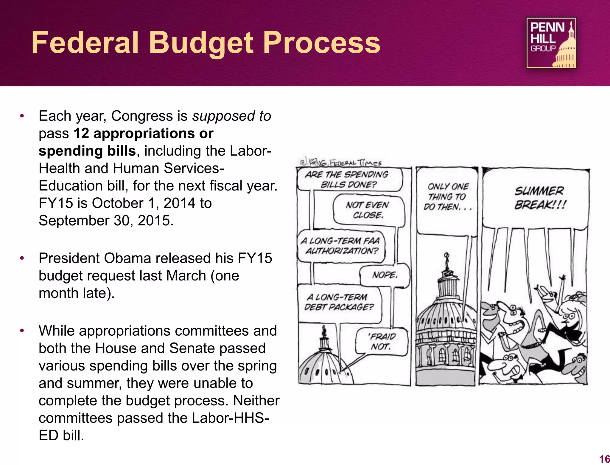 16
Federal Budget Process
• Each year, Congress is supposed to
pass 12 appropriations or
spending bills, including the Labor-
Health and Human Services-
Education bill, for the next fiscal year.
FY15 is October 1, 2014 to
September 30, 2015.
• President Obama released his FY15
budget request last March (one
month late).
• While appropriations committees and
both the House and Senate passed
various spending bills over the spring
and summer, they were unable to
complete the budget process. Neither
committees passed the Labor-HHS-
ED bill.
 