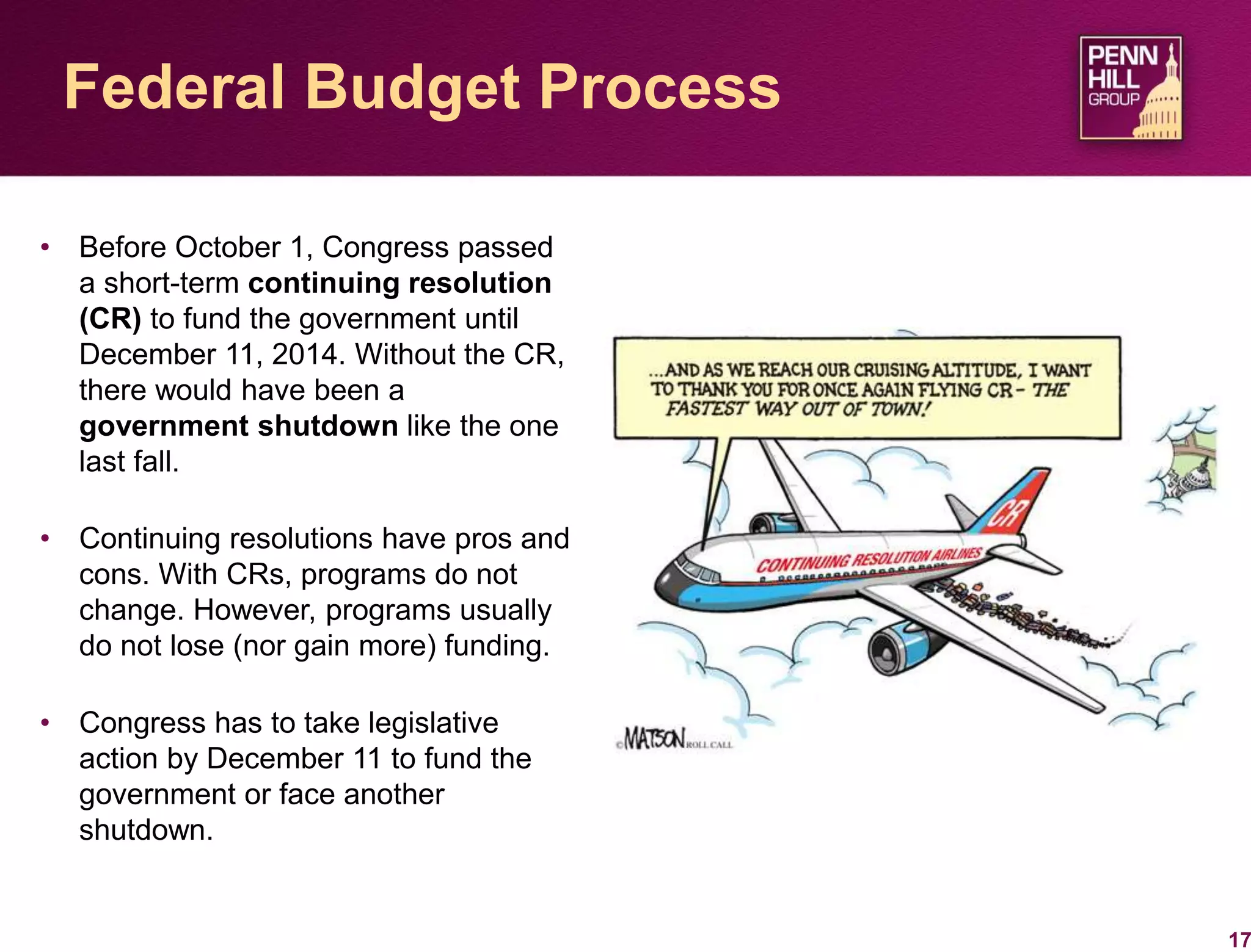 17
Federal Budget Process
• Before October 1, Congress passed
a short-term continuing resolution
(CR) to fund the government until
December 11, 2014. Without the CR,
there would have been a
government shutdown like the one
last fall.
• Continuing resolutions have pros and
cons. With CRs, programs do not
change. However, programs usually
do not lose (nor gain more) funding.
• Congress has to take legislative
action by December 11 to fund the
government or face another
shutdown.
 
