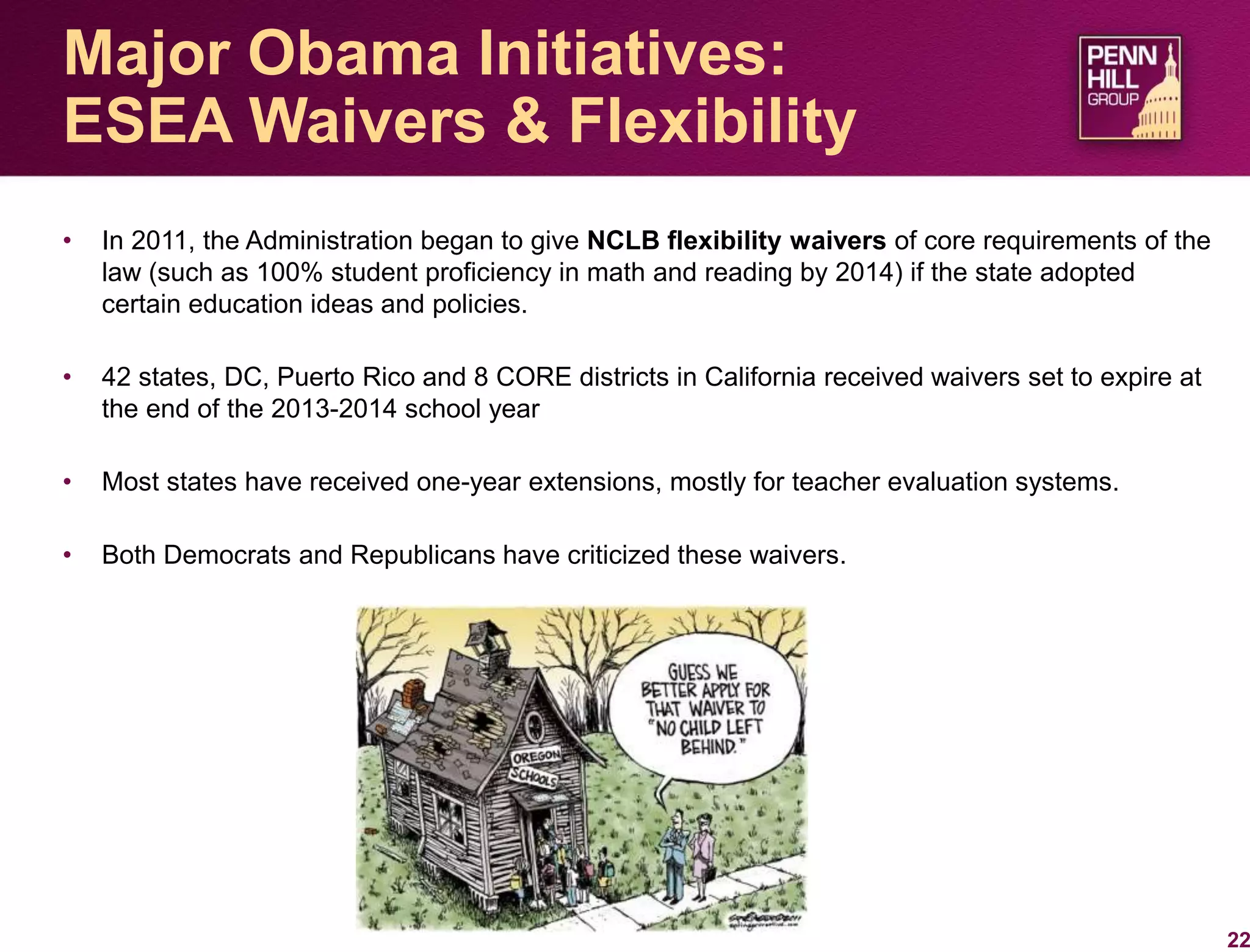 • In 2011, the Administration began to give NCLB flexibility waivers of core requirements of the
law (such as 100% student proficiency in math and reading by 2014) if the state adopted
certain education ideas and policies.
• 42 states, DC, Puerto Rico and 8 CORE districts in California received waivers set to expire at
the end of the 2013-2014 school year
• Most states have received one-year extensions, mostly for teacher evaluation systems.
• Both Democrats and Republicans have criticized these waivers.
22
Major Obama Initiatives:
ESEA Waivers & Flexibility
 