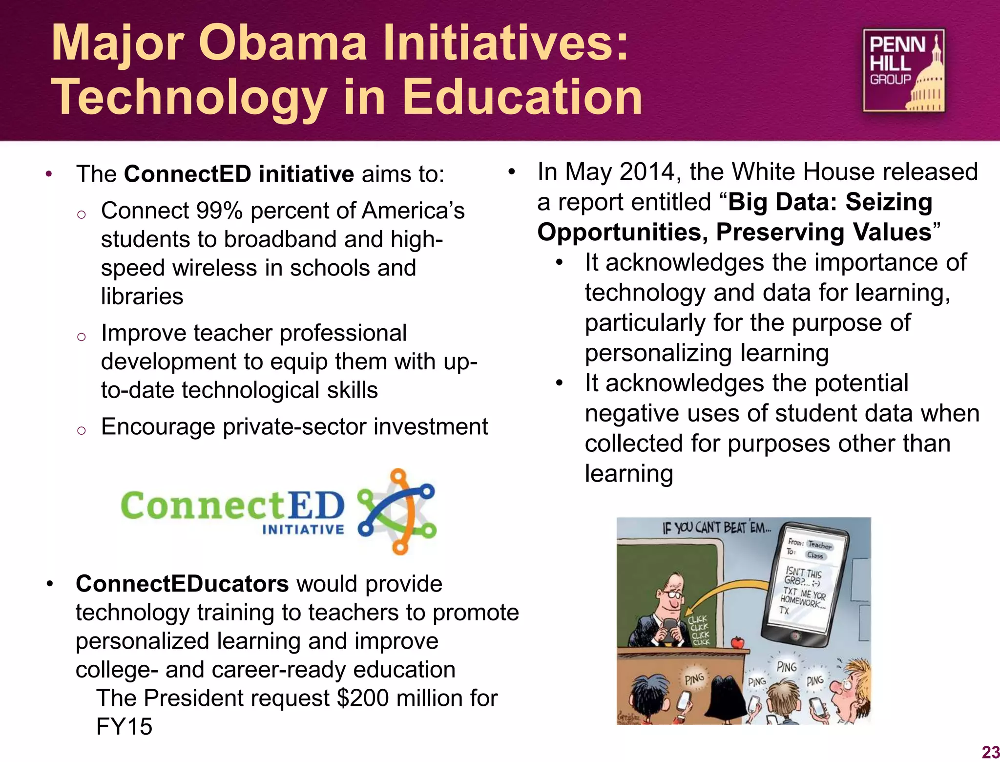 • The ConnectED initiative aims to:
o Connect 99% percent of America’s
students to broadband and high-
speed wireless in schools and
libraries
o Improve teacher professional
development to equip them with up-
to-date technological skills
o Encourage private-sector investment
23
Major Obama Initiatives:
Technology in Education
• In May 2014, the White House released
a report entitled “Big Data: Seizing
Opportunities, Preserving Values”
• It acknowledges the importance of
technology and data for learning,
particularly for the purpose of
personalizing learning
• It acknowledges the potential
negative uses of student data when
collected for purposes other than
learning
• ConnectEDucators would provide
technology training to teachers to promote
personalized learning and improve
college- and career-ready education
The President request $200 million for
FY15
 