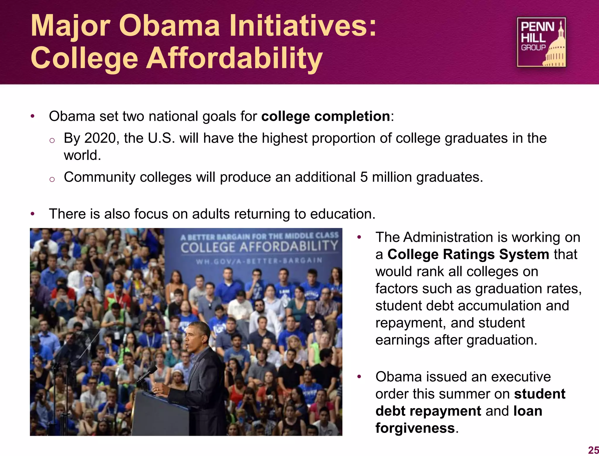 • Obama set two national goals for college completion:
o By 2020, the U.S. will have the highest proportion of college graduates in the
world.
o Community colleges will produce an additional 5 million graduates.
• There is also focus on adults returning to education.
25
Major Obama Initiatives:
College Affordability
• The Administration is working on
a College Ratings System that
would rank all colleges on
factors such as graduation rates,
student debt accumulation and
repayment, and student
earnings after graduation.
• Obama issued an executive
order this summer on student
debt repayment and loan
forgiveness.
 